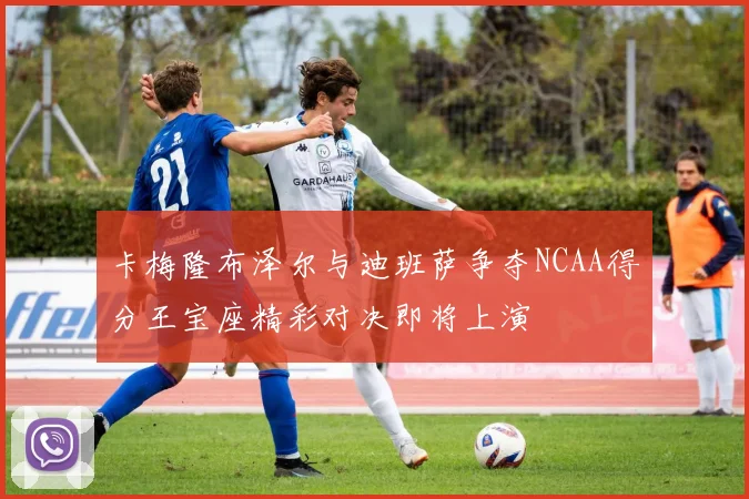 卡梅隆布泽尔与迪班萨争夺NCAA得分王宝座精彩对决即将上演