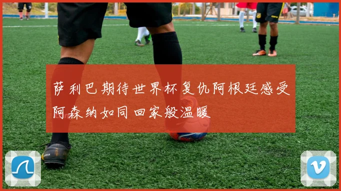 萨利巴期待世界杯复仇阿根廷感受阿森纳如同回家般温暖