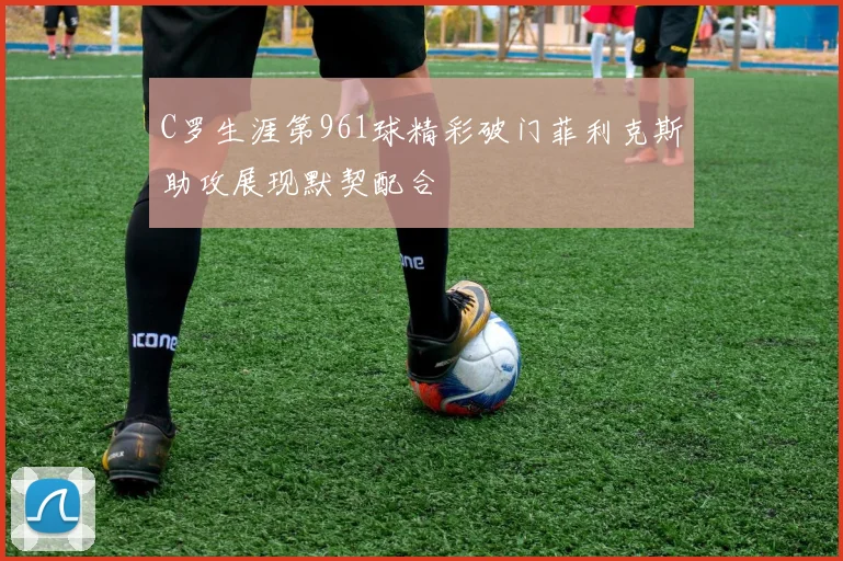 C罗生涯第961球精彩破门菲利克斯助攻展现默契配合