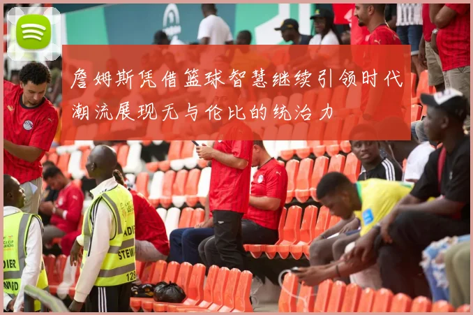 詹姆斯凭借篮球智慧继续引领时代潮流展现无与伦比的统治力