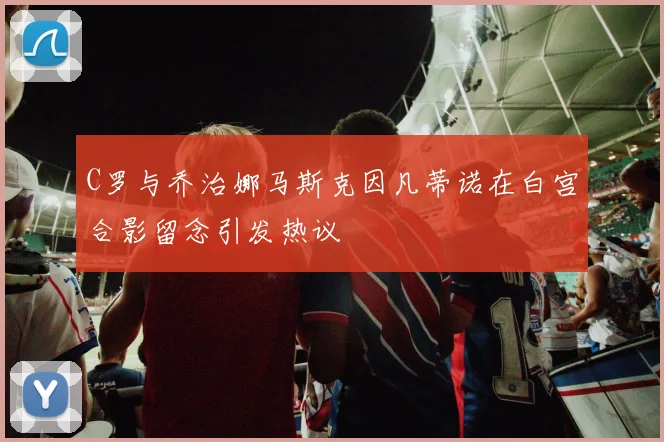 C罗与乔治娜马斯克因凡蒂诺在白宫合影留念引发热议