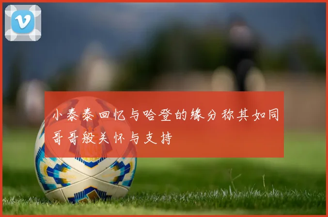 小泰泰回忆与哈登的缘分称其如同哥哥般关怀与支持