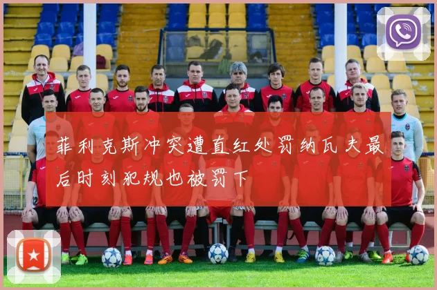 菲利克斯冲突遭直红处罚纳瓦夫最后时刻犯规也被罚下
