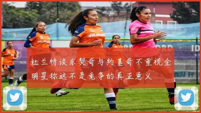 杜兰特谈东契奇与约基奇不重视全明星称这不是竞争的真正意义