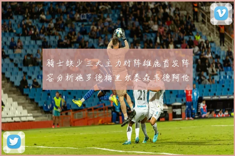 骑士缺少三大主力对阵雄鹿首发阵容分析施罗德梅里尔泰森韦德阿伦出战