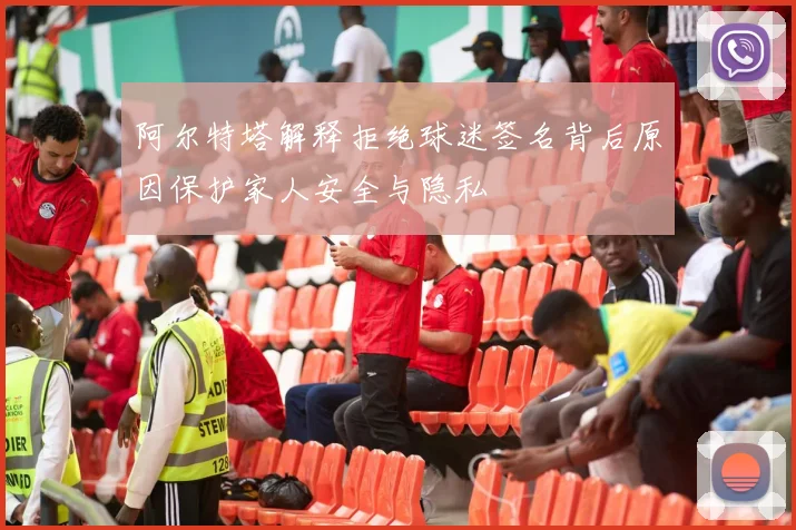阿尔特塔解释拒绝球迷签名背后原因保护家人安全与隐私