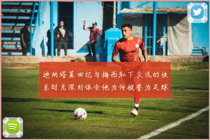 迪纳塔莱回忆与梅西私下交流的快乐时光深刻体会他为何被誉为足球历史最佳