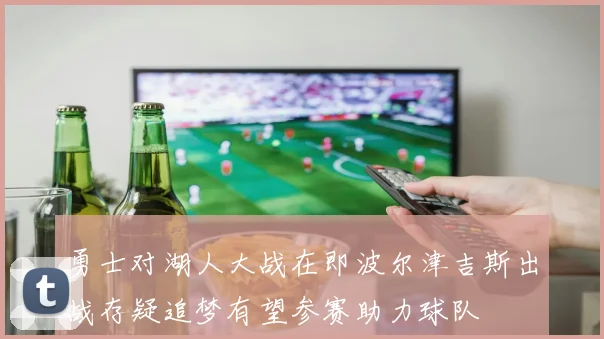 勇士对湖人大战在即波尔津吉斯出战存疑追梦有望参赛助力球队