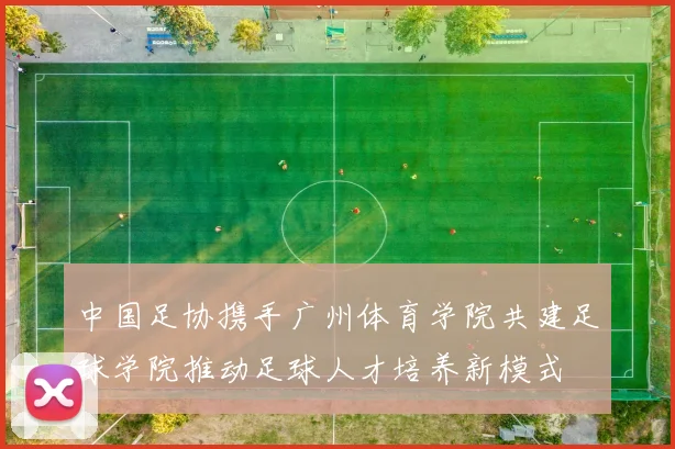 中国足协携手广州体育学院共建足球学院推动足球人才培养新模式