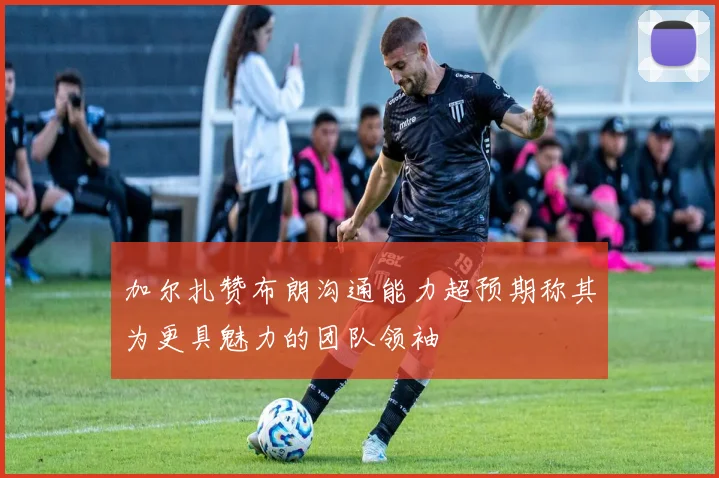 加尔扎赞布朗沟通能力超预期称其为更具魅力的团队领袖