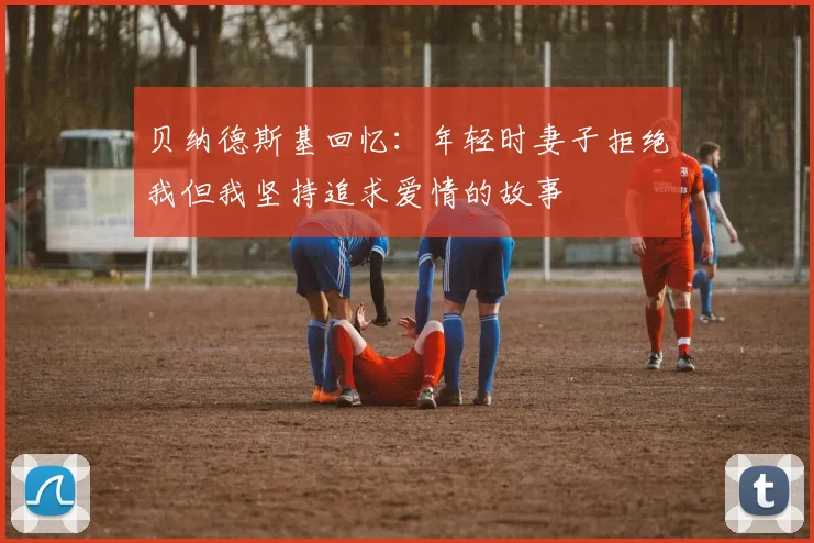 贝纳德斯基回忆：年轻时妻子拒绝我但我坚持追求爱情的故事