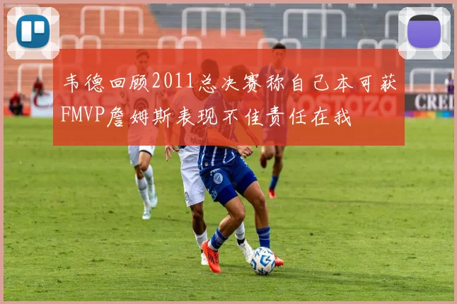 韦德回顾2011总决赛称自己本可获FMVP詹姆斯表现不佳责任在我