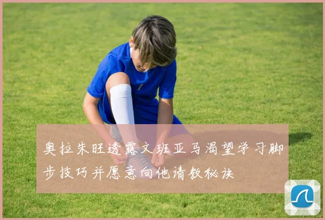 奥拉朱旺透露文班亚马渴望学习脚步技巧并愿意向他请教秘诀